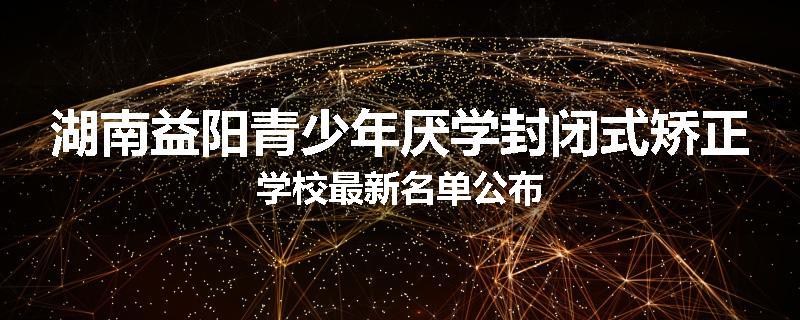 湖南益阳青少年厌学封闭式矫正学校最新名单公布