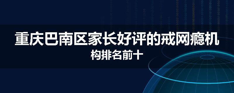 重庆巴南区家长好评的戒网瘾机构排名前十