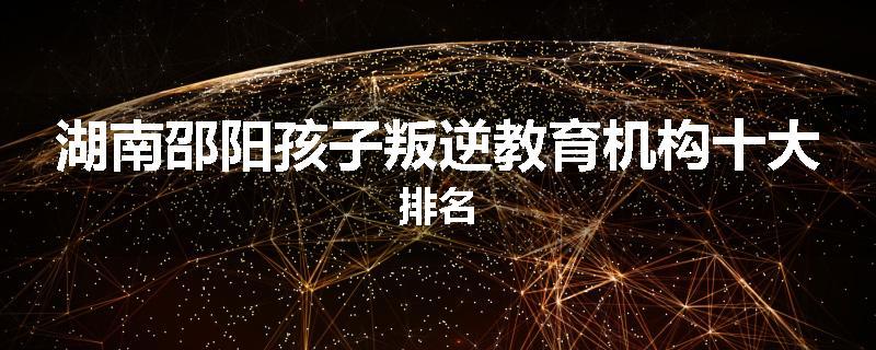 湖南邵阳孩子叛逆教育机构十大排名