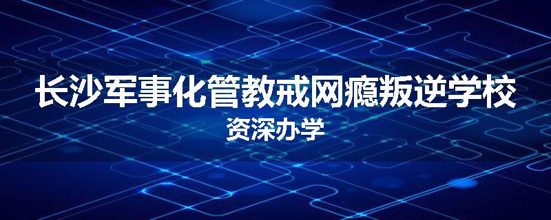 长沙军事化管教戒网瘾叛逆学校资深办学