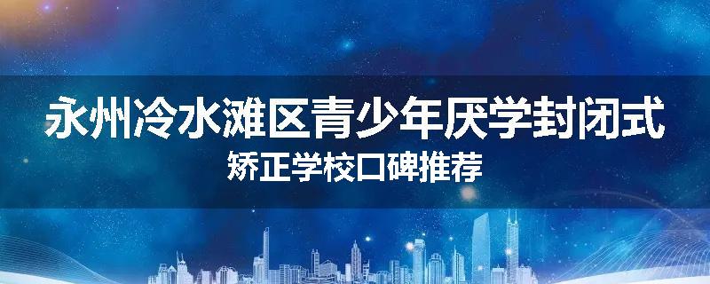 永州冷水滩区青少年厌学封闭式矫正学校口碑推荐