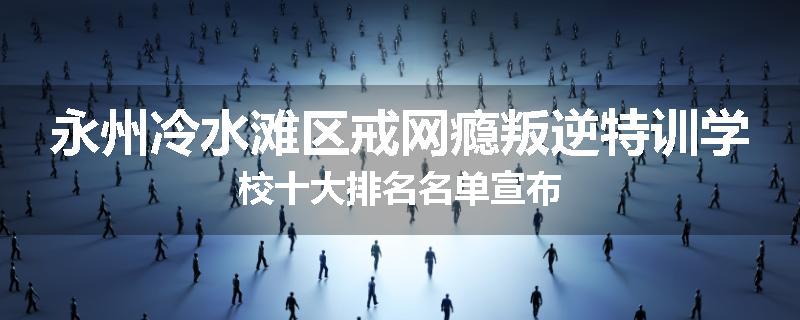 永州冷水滩区戒网瘾叛逆特训学校十大排名名单宣布