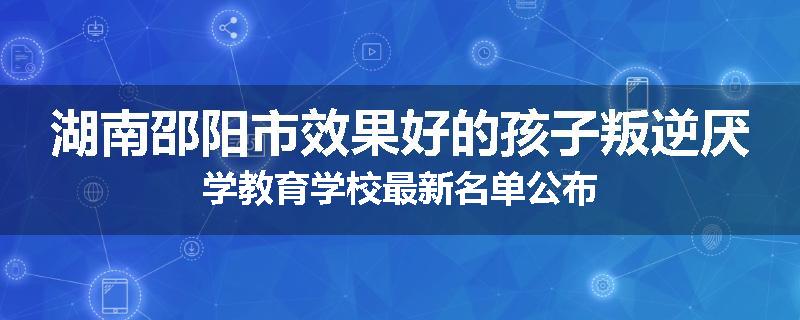 湖南邵阳市效果好的孩子叛逆厌学教育学校最新名单公布