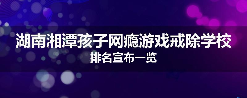 湖南湘潭孩子网瘾游戏戒除学校排名宣布一览