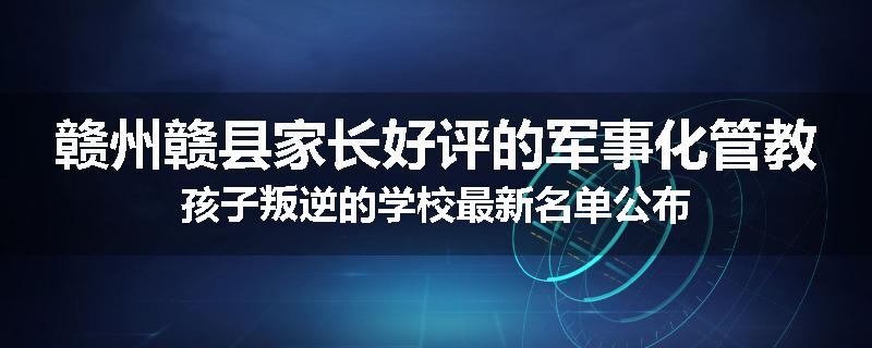 赣州赣县家长好评的军事化管教孩子叛逆的学校最新名单公布