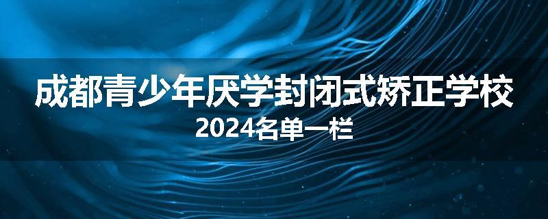 成都青少年厌学封闭式矫正学校2024名单一栏