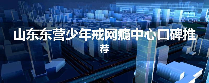 山东东营少年戒网瘾中心口碑推荐