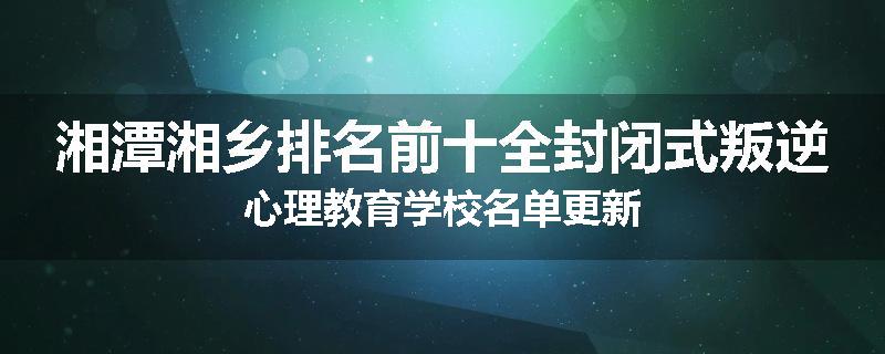 湘潭湘乡排名前十全封闭式叛逆心理教育学校名单更新