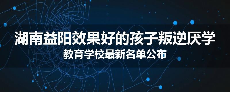 湖南益阳效果好的孩子叛逆厌学教育学校最新名单公布