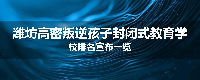 潍坊高密叛逆孩子封闭式教育学校排名宣布一览