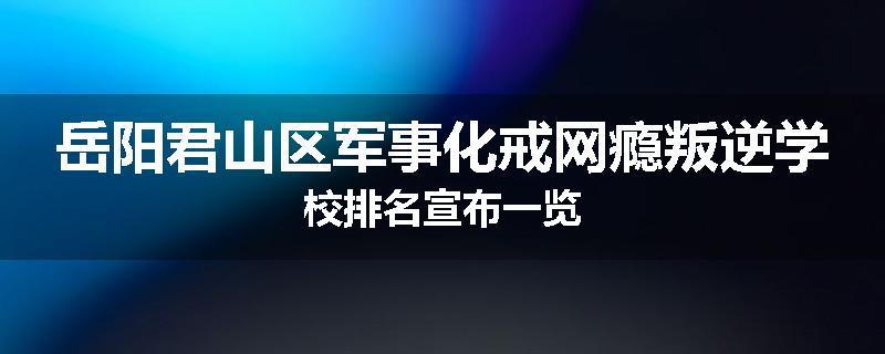 岳阳君山区军事化戒网瘾叛逆学校排名宣布一览