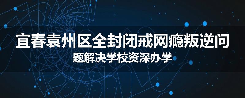 宜春袁州区全封闭戒网瘾叛逆问题解决学校资深办学