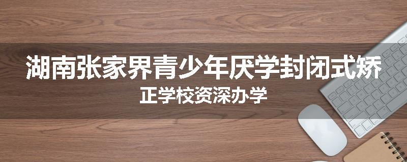 湖南张家界青少年厌学封闭式矫正学校资深办学