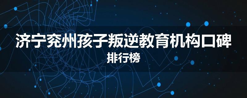 济宁兖州孩子叛逆教育机构口碑排行榜