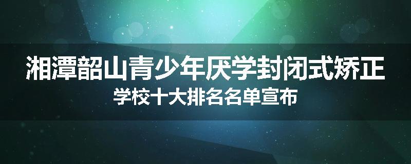 湘潭韶山青少年厌学封闭式矫正学校十大排名名单宣布