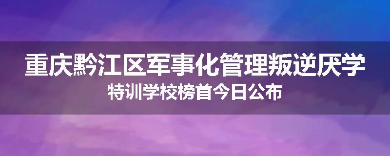 重庆黔江区军事化管理叛逆厌学特训学校榜首今日公布