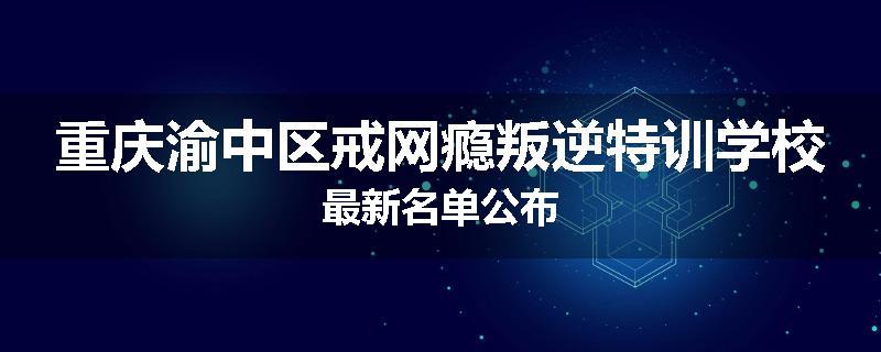 重庆渝中区戒网瘾叛逆特训学校最新名单公布