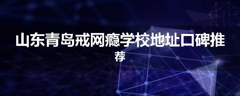 山东青岛戒网瘾学校地址口碑推荐