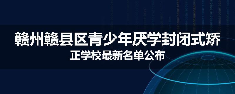 赣州赣县区青少年厌学封闭式矫正学校最新名单公布
