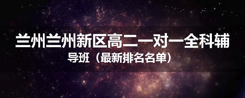 兰州兰州新区高二一对一全科辅导班（最新排名名单）