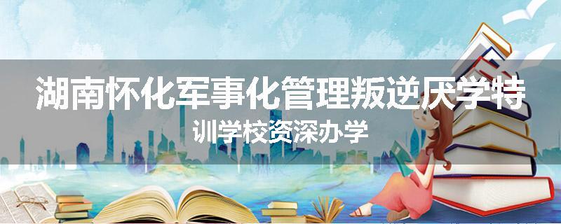 湖南怀化军事化管理叛逆厌学特训学校资深办学