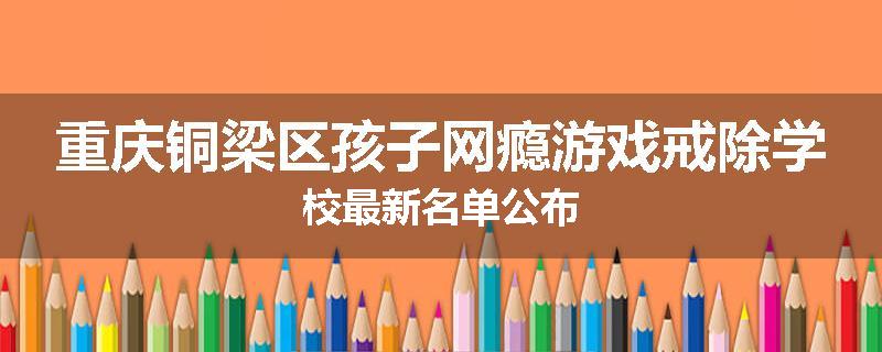 重庆铜梁区孩子网瘾游戏戒除学校最新名单公布