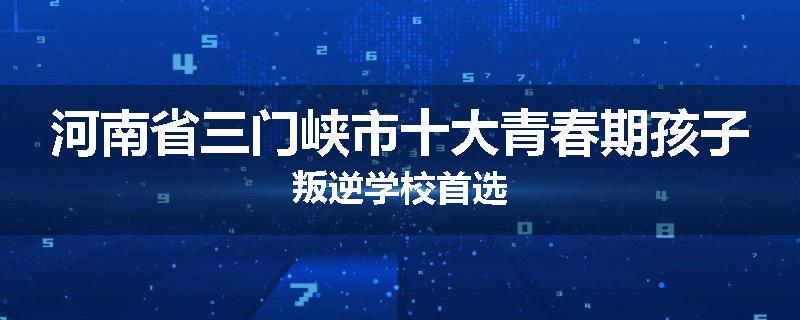 河南省三门峡市十大青春期孩子叛逆学校首选