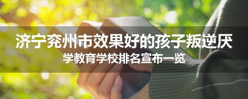 济宁兖州市效果好的孩子叛逆厌学教育学校排名宣布一览