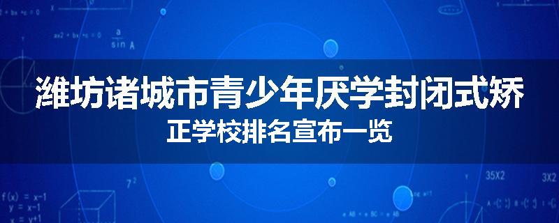 潍坊诸城市青少年厌学封闭式矫正学校排名宣布一览