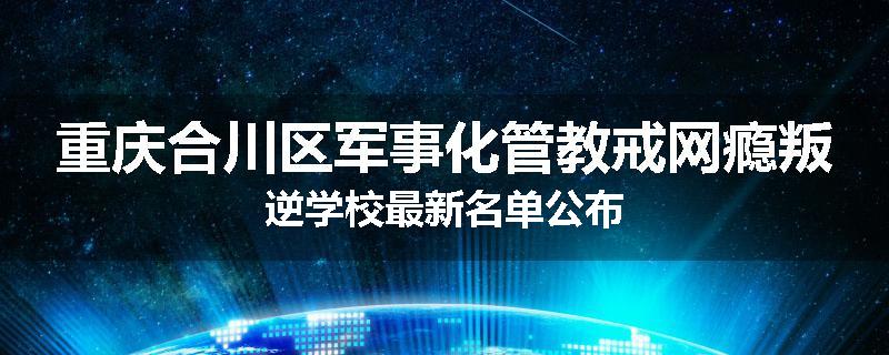 重庆合川区军事化管教戒网瘾叛逆学校最新名单公布