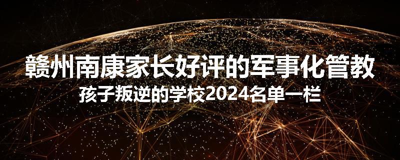 赣州南康家长好评的军事化管教孩子叛逆的学校2024名单一栏