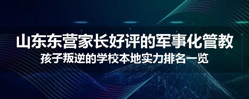 山东东营家长好评的军事化管教孩子叛逆的学校本地实力排名一览