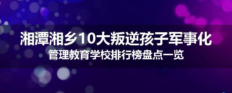 湘潭湘乡10大叛逆孩子军事化管理教育学校排行榜盘点一览