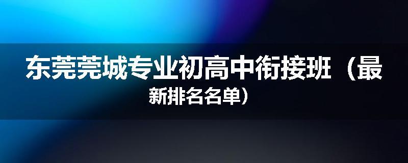 东莞莞城专业初高中衔接班（最新排名名单）