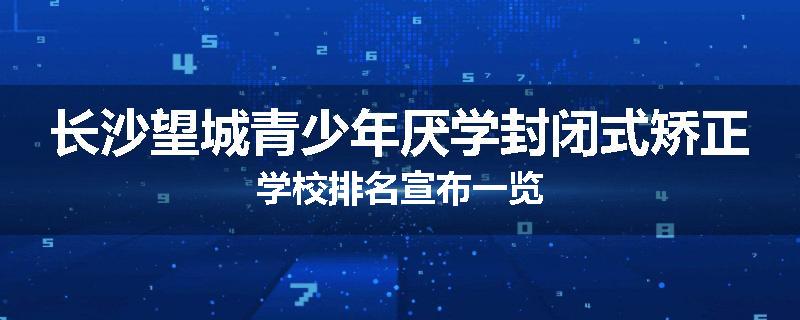 长沙望城青少年厌学封闭式矫正学校排名宣布一览