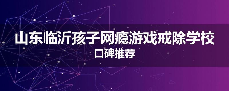 山东临沂孩子网瘾游戏戒除学校口碑推荐