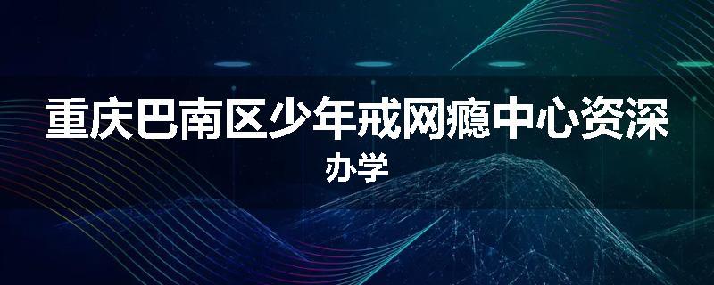 重庆巴南区少年戒网瘾中心资深办学