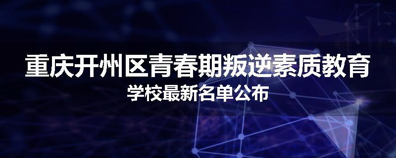重庆开州区青春期叛逆素质教育学校最新名单公布