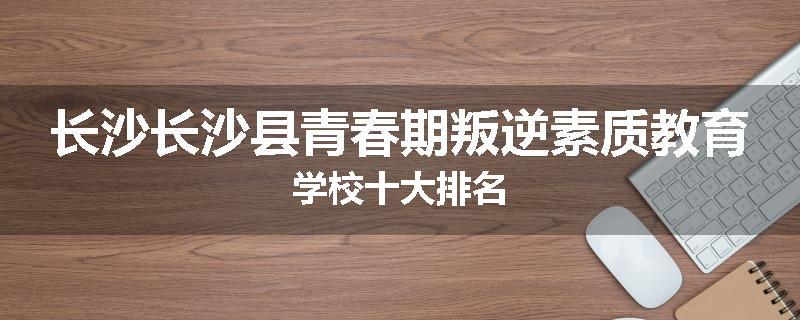 长沙长沙县青春期叛逆素质教育学校十大排名