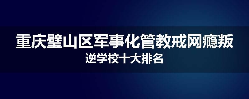 重庆璧山区军事化管教戒网瘾叛逆学校十大排名