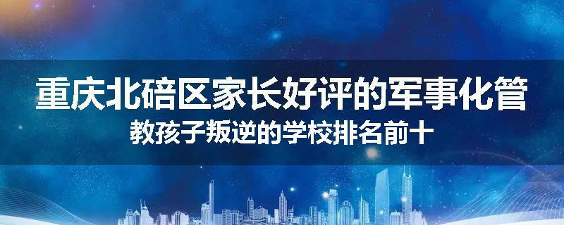 重庆北碚区家长好评的军事化管教孩子叛逆的学校排名前十
