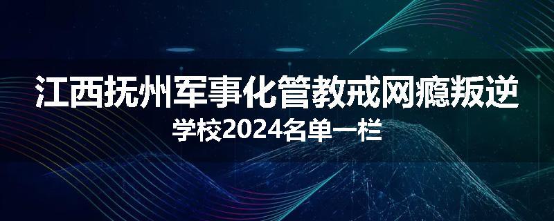 江西抚州军事化管教戒网瘾叛逆学校2024名单一栏
