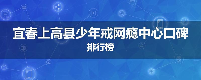 宜春上高县少年戒网瘾中心口碑排行榜