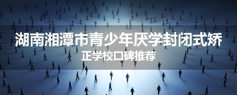 湖南湘潭市青少年厌学封闭式矫正学校口碑推荐