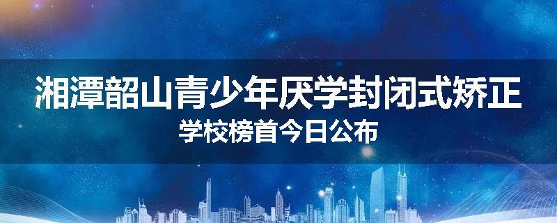 湘潭韶山青少年厌学封闭式矫正学校榜首今日公布