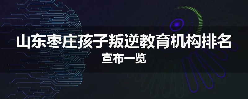 山东枣庄孩子叛逆教育机构排名宣布一览
