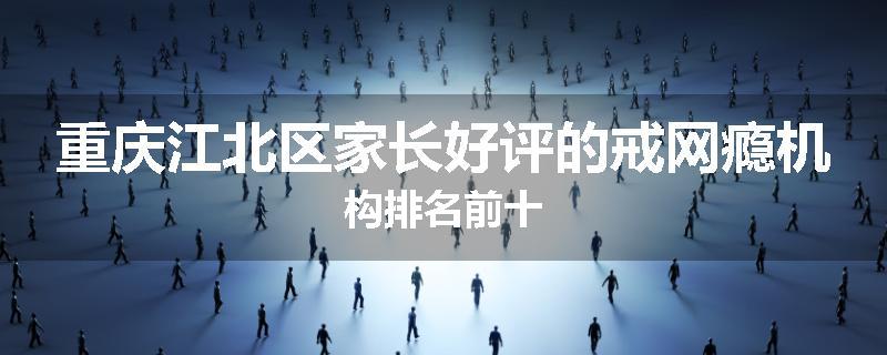 重庆江北区家长好评的戒网瘾机构排名前十