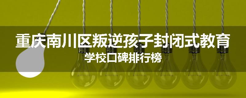 重庆南川区叛逆孩子封闭式教育学校口碑排行榜