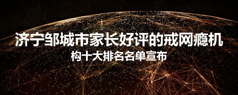 济宁邹城市家长好评的戒网瘾机构十大排名名单宣布