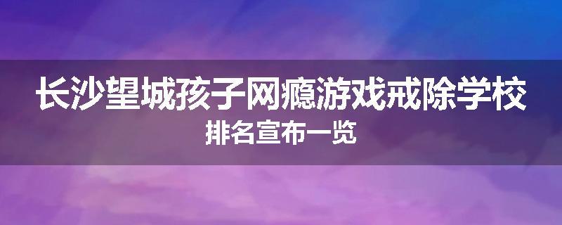 长沙望城孩子网瘾游戏戒除学校排名宣布一览